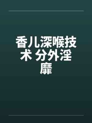 香儿深喉技术 分外淫靡封面
